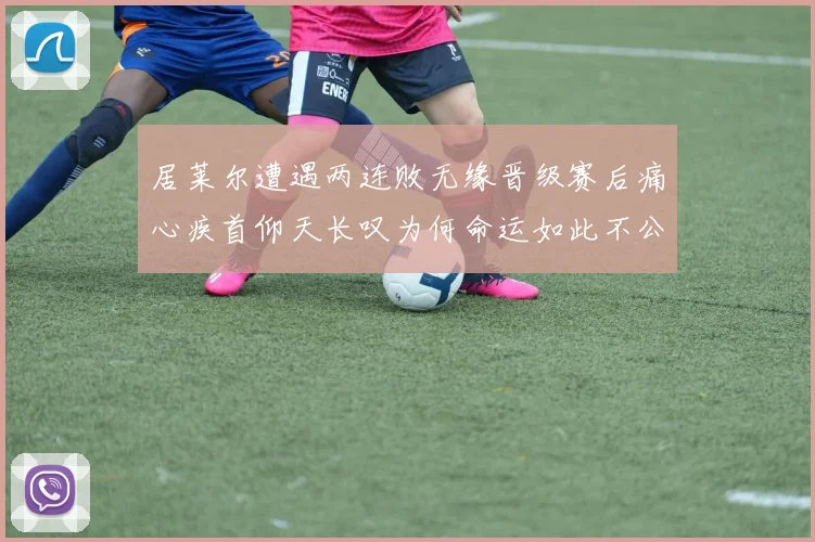 居莱尔遭遇两连败无缘晋级赛后痛心疾首仰天长叹为何命运如此不公