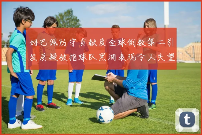 姆巴佩防守贡献度全球倒数第二引发质疑被指球队黑洞表现令人失望