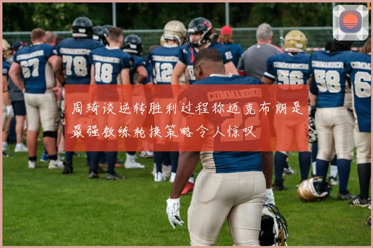 周琦谈逆转胜利过程称迈克布朗是最强教练轮换策略令人惊叹