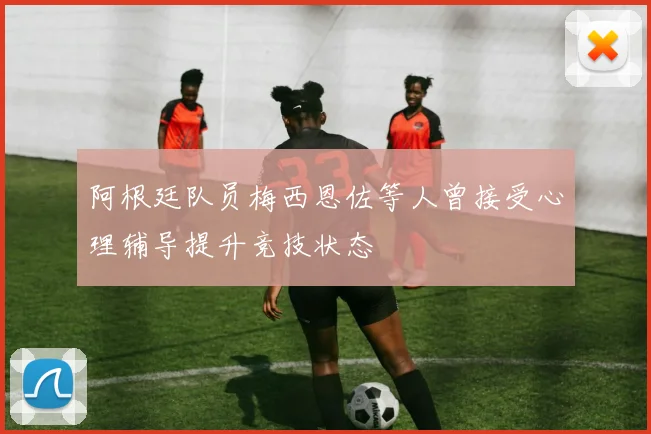 阿根廷队员梅西恩佐等人曾接受心理辅导提升竞技状态
