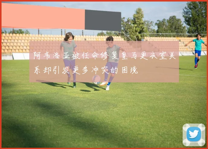 阿韦洛亚被任命修复皇马更衣室关系却引发更多冲突的困境