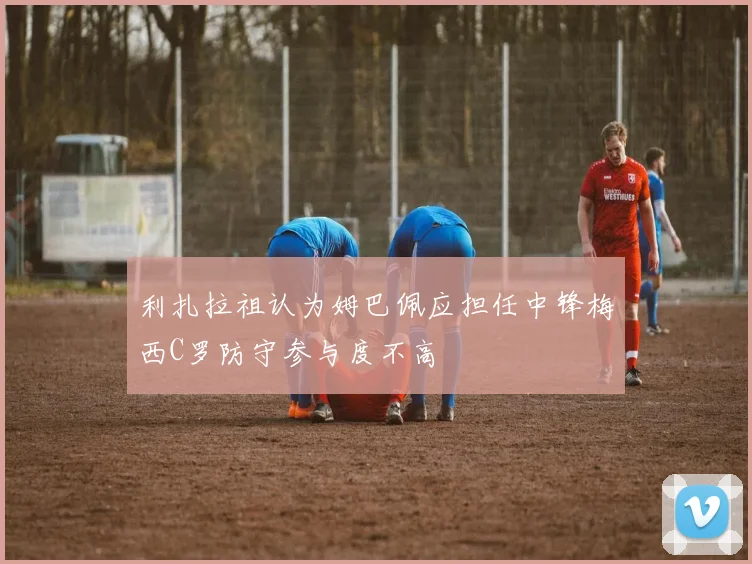 利扎拉祖认为姆巴佩应担任中锋梅西C罗防守参与度不高