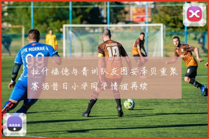 拉什福德与青训队友图安泽贝重聚赛场昔日小学同学情谊再续