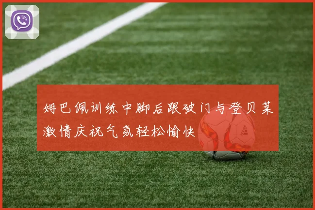 姆巴佩训练中脚后跟破门与登贝莱激情庆祝气氛轻松愉快