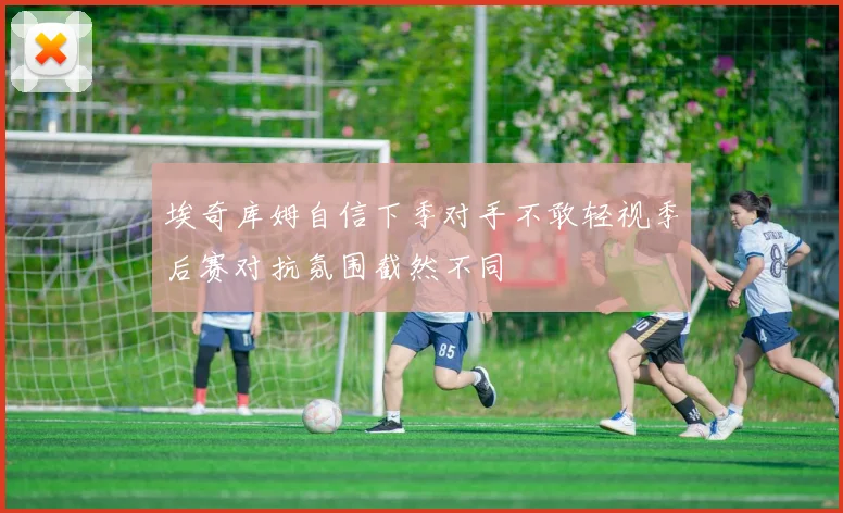 埃奇库姆自信下季对手不敢轻视季后赛对抗氛围截然不同