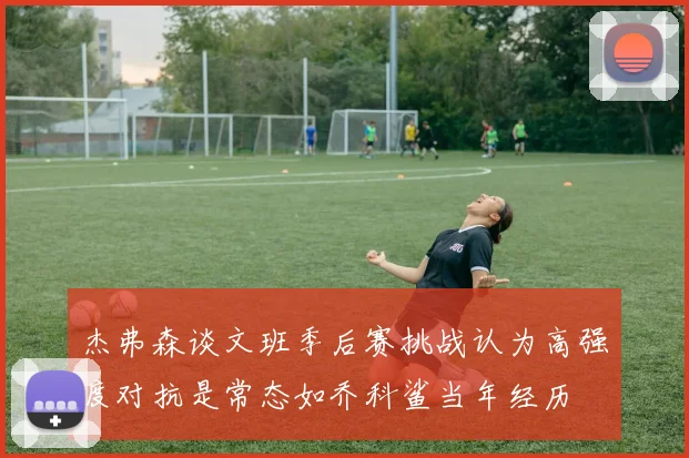 杰弗森谈文班季后赛挑战认为高强度对抗是常态如乔科鲨当年经历