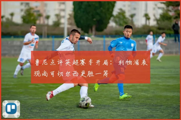 鲁尼点评英超赛季开局：利物浦表现尚可切尔西更胜一筹