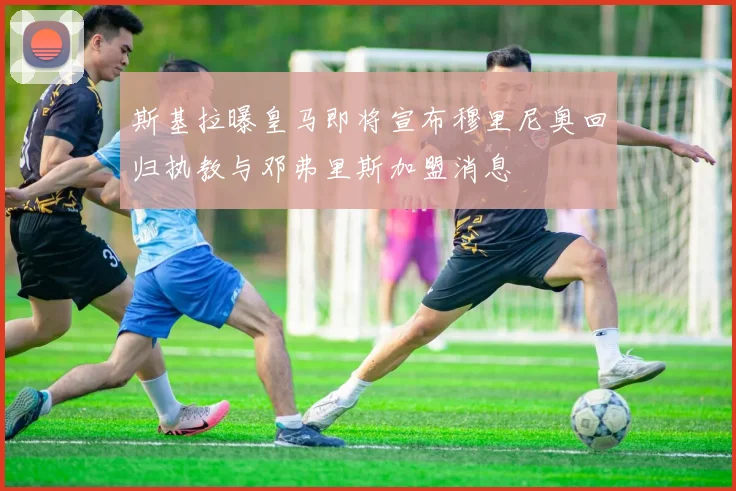 斯基拉曝皇马即将宣布穆里尼奥回归执教与邓弗里斯加盟消息