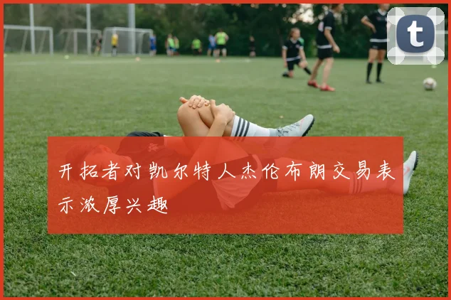 开拓者对凯尔特人杰伦布朗交易表示浓厚兴趣