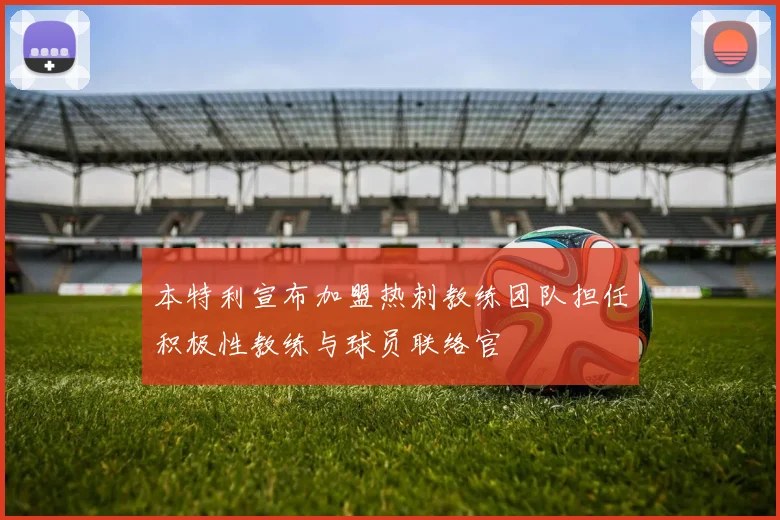 本特利宣布加盟热刺教练团队担任积极性教练与球员联络官